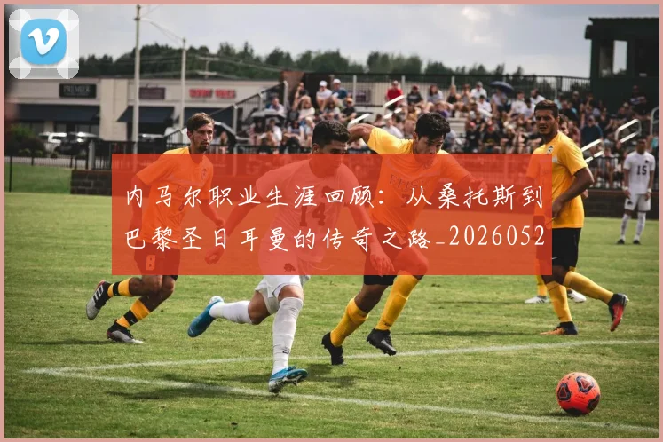 内马尔职业生涯回顾：从桑托斯到巴黎圣日耳曼的传奇之路_20260529200243