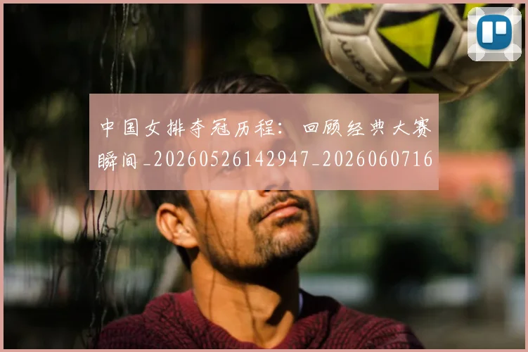 中国女排夺冠历程:回顾经典大赛瞬间_20260526142947_20260607160533