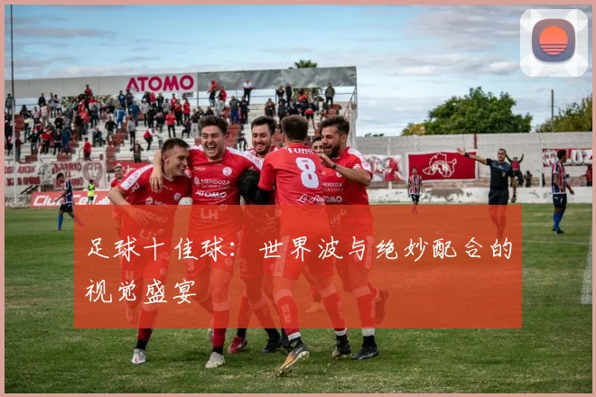 足球十佳球：世界波与绝妙配合的视觉盛宴