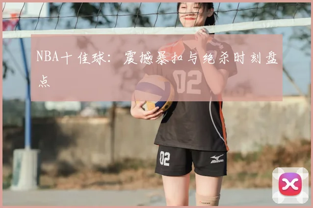NBA十佳球：震撼暴扣与绝杀时刻盘点