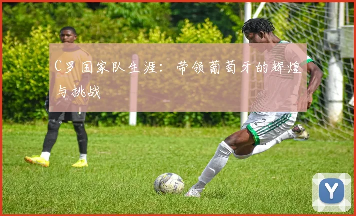 C罗国家队生涯：带领葡萄牙的辉煌与挑战