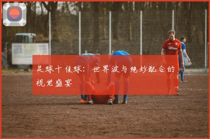 足球十佳球：世界波与绝妙配合的视觉盛宴
